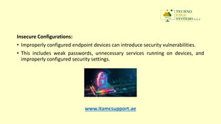 Insecure Configurations:
• Improperly configured endpoint devices can introduce security vulnerabilities.
• This includes weak passwords, unnecessary services running on devices, and
improperly configured security settings.
www.itamcsupport.ae
 