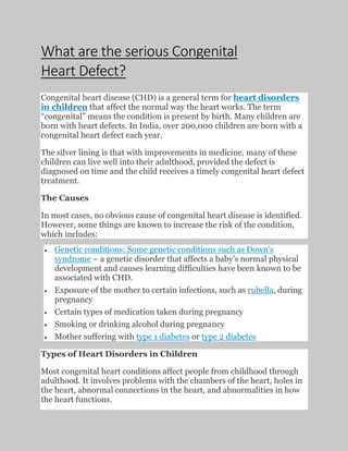 What are the serious Congenital
Heart Defect?
Congenital heart disease (CHD) is a general term for heart disorders
in children that affect the normal way the heart works. The term
“congenital” means the condition is present by birth. Many children are
born with heart defects. In India, over 200,000 children are born with a
congenital heart defect each year.
The silver lining is that with improvements in medicine, many of these
children can live well into their adulthood, provided the defect is
diagnosed on time and the child receives a timely congenital heart defect
treatment.
The Causes
In most cases, no obvious cause of congenital heart disease is identified.
However, some things are known to increase the risk of the condition,
which includes:
• Genetic conditions: Some genetic conditions such as Down’s
syndrome – a genetic disorder that affects a baby’s normal physical
development and causes learning difficulties have been known to be
associated with CHD.
• Exposure of the mother to certain infections, such as rubella, during
pregnancy
• Certain types of medication taken during pregnancy
• Smoking or drinking alcohol during pregnancy
• Mother suffering with type 1 diabetes or type 2 diabetes
Types of Heart Disorders in Children
Most congenital heart conditions affect people from childhood through
adulthood. It involves problems with the chambers of the heart, holes in
the heart, abnormal connections in the heart, and abnormalities in how
the heart functions.
 