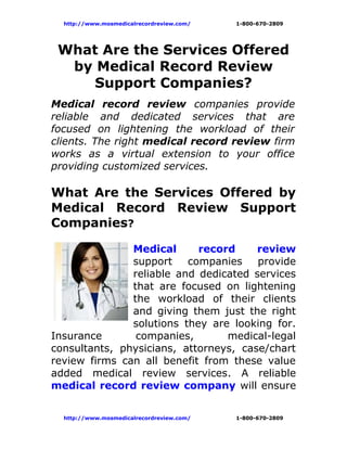 http://www.mosmedicalrecordreview.com/   1-800-670-2809




 What Are the Services Offered
  by Medical Record Review
     Support Companies?
Medical record review companies provide
reliable and dedicated services that are
focused on lightening the workload of their
clients. The right medical record review firm
works as a virtual extension to your office
providing customized services.

What Are the Services Offered by
Medical Record Review Support
Companies?

               Medical      record     review
               support    companies    provide
               reliable and dedicated services
               that are focused on lightening
               the workload of their clients
               and giving them just the right
               solutions they are looking for.
Insurance       companies,       medical-legal
consultants, physicians, attorneys, case/chart
review firms can all benefit from these value
added medical review services. A reliable
medical record review company will ensure


  http://www.mosmedicalrecordreview.com/   1-800-670-2809
 