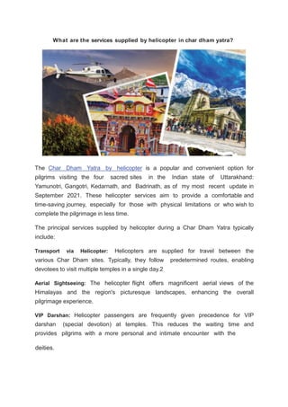 What are the services supplied by helicopter in char dham yatra?
deities.
The Char Dham Yatra by helicopter is a popular and convenient option for
pilgrims visiting the four sacred sites in the Indian state of Uttarakhand:
Yamunotri, Gangotri, Kedarnath, and Badrinath, as of my most recent update in
September 2021. These helicopter services aim to provide a comfortable and
time-saving journey, especially for those with physical limitations or who wish to
complete the pilgrimage in less time.
The principal services supplied by helicopter during a Char Dham Yatra typically
include:
Transport via Helicopter: Helicopters are supplied for travel between the
various Char Dham sites. Typically, they follow predetermined routes, enabling
devotees to visit multiple temples in a single day.2
Aerial Sightseeing: The helicopter flight offers magnificent aerial views of the
Himalayas and the region's picturesque landscapes, enhancing the overall
pilgrimage experience.
VIP Darshan: Helicopter passengers are frequently given precedence for VIP
darshan (special devotion) at temples. This reduces the waiting time and
provides pilgrims with a more personal and intimate encounter with the
 