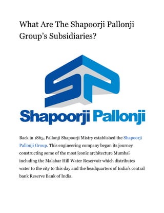 What Are The Shapoorji Pallonji
Group’s Subsidiaries?
Back in 1865, Pallonji Shapoorji Mistry established the ​Shapoorji
Pallonji Group​. This engineering company began its journey
constructing some of the most iconic architecture Mumbai
including the Malabar Hill Water Reservoir which distributes
water to the city to this day and the headquarters of India’s central
bank Reserve Bank of India.
 