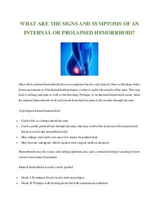 WHAT ARE THE SIGNS AND SYMPTOMS OF AN
INTERNAL OR PROLAPSED HEMORRHOID?
Most often, internal hemorrhoids have no symptoms but are only found if there is bleeding with a
bowel movement or if the hemorrhoid prolapses so that it can be felt outside of the anus. This may
lead to itching and pain as well as the bleeding. Prolapse of an internal hemorrhoid occurs when
the internal hemorrhoids swell and extend from their location in the rectum through the anus.
A prolapsed internal hemorrhoid:
 Can be felt as a lump outside the anus
 Can be gently pushed back through the anus, this may resolve the location of the hemorrhoid,
but does not fix the hemorrhoid itself
 May enlarge and swell even more if it cannot be pushed back
 May become entrapped, which requires more urgent medical attention
Hemorrhoids may also cause anal itching (pruritus ani), and a constant feeling of needing to have
a bowel movement (tenesmus).
Internal hemorrhoid severity can be graded:
 Grade I: Prominent blood vessels with no prolapse
 Grade II: Prolapse with bearing down but with spontaneous reduction
 