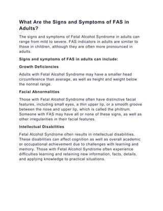 What Are the Signs and Symptoms of FAS in
Adults?
The signs and symptoms of Fetal Alcohol Syndrome in adults can
range from mild to severe. FAS indicators in adults are similar to
those in children, although they are often more pronounced in
adults.
Signs and symptoms of FAS in adults can include:
Growth Deficiencies
Adults with Fetal Alcohol Syndrome may have a smaller head
circumference than average, as well as height and weight below
the normal range.
Facial Abnormalities
Those with Fetal Alcohol Syndrome often have distinctive facial
features, including small eyes, a thin upper lip, or a smooth groove
between the nose and upper lip, which is called the philtrum.
Someone with FAS may have all or none of these signs, as well as
other irregularities in their facial features.
Intellectual Disabilities
Fetal Alcohol Syndrome often results in intellectual disabilities.
These disabilities can affect cognition as well as overall academic
or occupational achievement due to challenges with learning and
memory. Those with Fetal Alcohol Syndrome often experience
difficulties learning and retaining new information, facts, details,
and applying knowledge to practical situations.
 