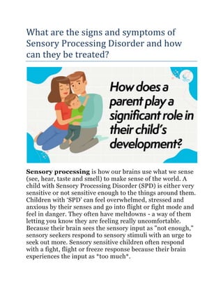 What are the signs and symptoms of
Sensory Processing Disorder and how
can they be treated?
Sensory processing is how our brains use what we sense
(see, hear, taste and smell) to make sense of the world. A
child with Sensory Processing Disorder (SPD) is either very
sensitive or not sensitive enough to the things around them.
Children with ‘SPD’ can feel overwhelmed, stressed and
anxious by their senses and go into flight or fight mode and
feel in danger. They often have meltdowns - a way of them
letting you know they are feeling really uncomfortable.
Because their brain sees the sensory input as "not enough,"
sensory seekers respond to sensory stimuli with an urge to
seek out more. Sensory sensitive children often respond
with a fight, flight or freeze response because their brain
experiences the input as *too much*.
 