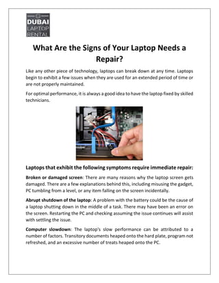 What Are the Signs of Your Laptop Needs a
Repair?
Like any other piece of technology, laptops can break down at any time. Laptops
begin to exhibit a few issues when they are used for an extended period of time or
are not properly maintained.
For optimal performance, it is always a good idea to have the laptop fixed by skilled
technicians.
Laptops that exhibit the following symptoms require immediate repair:
Broken or damaged screen: There are many reasons why the laptop screen gets
damaged. There are a few explanations behind this, including misusing the gadget,
PC tumbling from a level, or any item falling on the screen incidentally.
Abrupt shutdown of the laptop: A problem with the battery could be the cause of
a laptop shutting down in the middle of a task. There may have been an error on
the screen. Restarting the PC and checking assuming the issue continues will assist
with settling the issue.
Computer slowdown: The laptop's slow performance can be attributed to a
number of factors. Transitory documents heaped onto the hard plate, program not
refreshed, and an excessive number of treats heaped onto the PC.
 