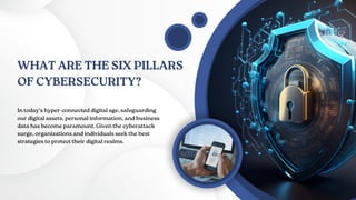 WHAT ARE THE SIX PILLARS
OF CYBERSECURITY?
In today's hyper-connected digital age, safeguarding
our digital assets, personal information, and business
data has become paramount. Given the cyberattack
surge, organizations and individuals seek the best
strategies to protect their digital realms.
 