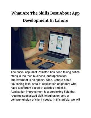 What Are The Skills Best About App
Development In Lahore
The social capital of Pakistan has been taking critical
steps in the tech business, and application
improvement is no special case. Lahore has a
flourishing local area of application engineers who
have a different scope of abilities and skill.
Application improvement is a perplexing field that
requires specialized skill, imagination, and a
comprehension of client needs. In this article, we will
 