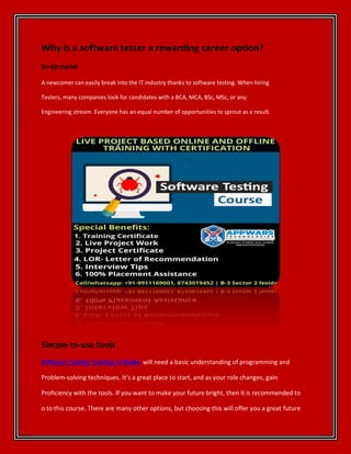 Why is a software tester a rewarding career option?
In-demand
A newcomer can easily break into the IT industry thanks to software testing. When hiring
Testers, many companies look for candidates with a BCA, MCA, BSc, MSc, or any
Engineering stream. Everyone has an equal number of opportunities to sprout as a result.
Simple-to-use tools
Software Testing Training in Noida will need a basic understanding of programming and
Problem-solving techniques. It’s a great place to start, and as your role changes, gain
Proficiency with the tools. If you want to make your future bright, then it is recommended to
o to this course. There are many other options, but choosing this will offer you a great future
 