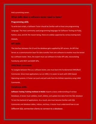 And a promising career.
What skills does a software tester need to have?
Programming skills
To write test scripts, a Software Tester should be familiar with at least one programming
Language. The most commonly used programming languages for Software Testing are Ruby,
Python, Java, and C#; the reason being, these are widely supported by various testing tools
Globally.
API skills
The interface between the UI and the database gets supplied by API servers. An API that
Serves as a communication layer for data transfer from one software to another must be tested
by a software tester. Here, the expert must use software to make API calls, necessitating
Familiarity with REST and SOAP APIs.
UNIX/Bash commands
To navigate between files as a software tester, one must learn the fundamental UNIX/Bash
Commands. Since most applications run on UNIX, it is easier to work with UNIX-based
Operating systems. A Tester can push and pull code from the GitHub repository using UNIX
Commands.
Database skills
Software Testing Training Institute in Noida imparts a basic understanding of various
Databases. A tester must validate, insert, delete, and update test data from the SQL database
To test the backend of applications. As a result, one must become familiar with SQL
Commands and database tables, indices, and keys. A tester must understand how to use
Different SQL connection clients to connect to a database.
 