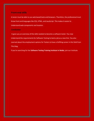 Front-end skills
A tester must be able to use web-based tools and browsers. Therefore, the professional must
Know front-end languages like CSS, HTML, and JavaScript. This makes it easier to
Understand web components and locators.
Conclusion
It gave you an overview of the skills needed to become a software tester. You now
Understand the requirements for Software Testing to land a job as a new hire. You also
Learned about the employment options for Testers to have a fulfilling career in this field from
This blog.
If you’re searching for the Software Testing Training Institute in Noida, join our institute.
 