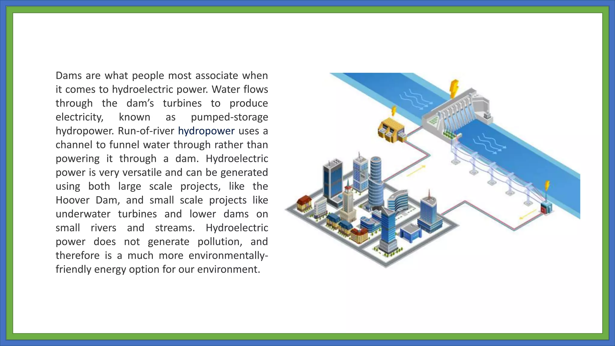 Dams are what people most associate when
it comes to hydroelectric power. Water flows
through the dam’s turbines to produce
electricity, known as pumped-storage
hydropower. Run-of-river hydropower uses a
channel to funnel water through rather than
powering it through a dam. Hydroelectric
power is very versatile and can be generated
using both large scale projects, like the
Hoover Dam, and small scale projects like
underwater turbines and lower dams on
small rivers and streams. Hydroelectric
power does not generate pollution, and
therefore is a much more environmentally-
friendly energy option for our environment.
 