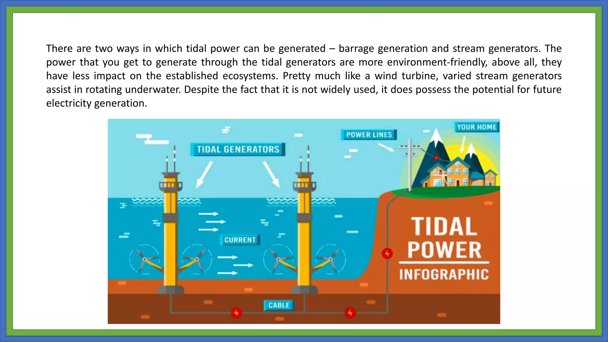 There are two ways in which tidal power can be generated – barrage generation and stream generators. The
power that you get to generate through the tidal generators are more environment-friendly, above all, they
have less impact on the established ecosystems. Pretty much like a wind turbine, varied stream generators
assist in rotating underwater. Despite the fact that it is not widely used, it does possess the potential for future
electricity generation.
 