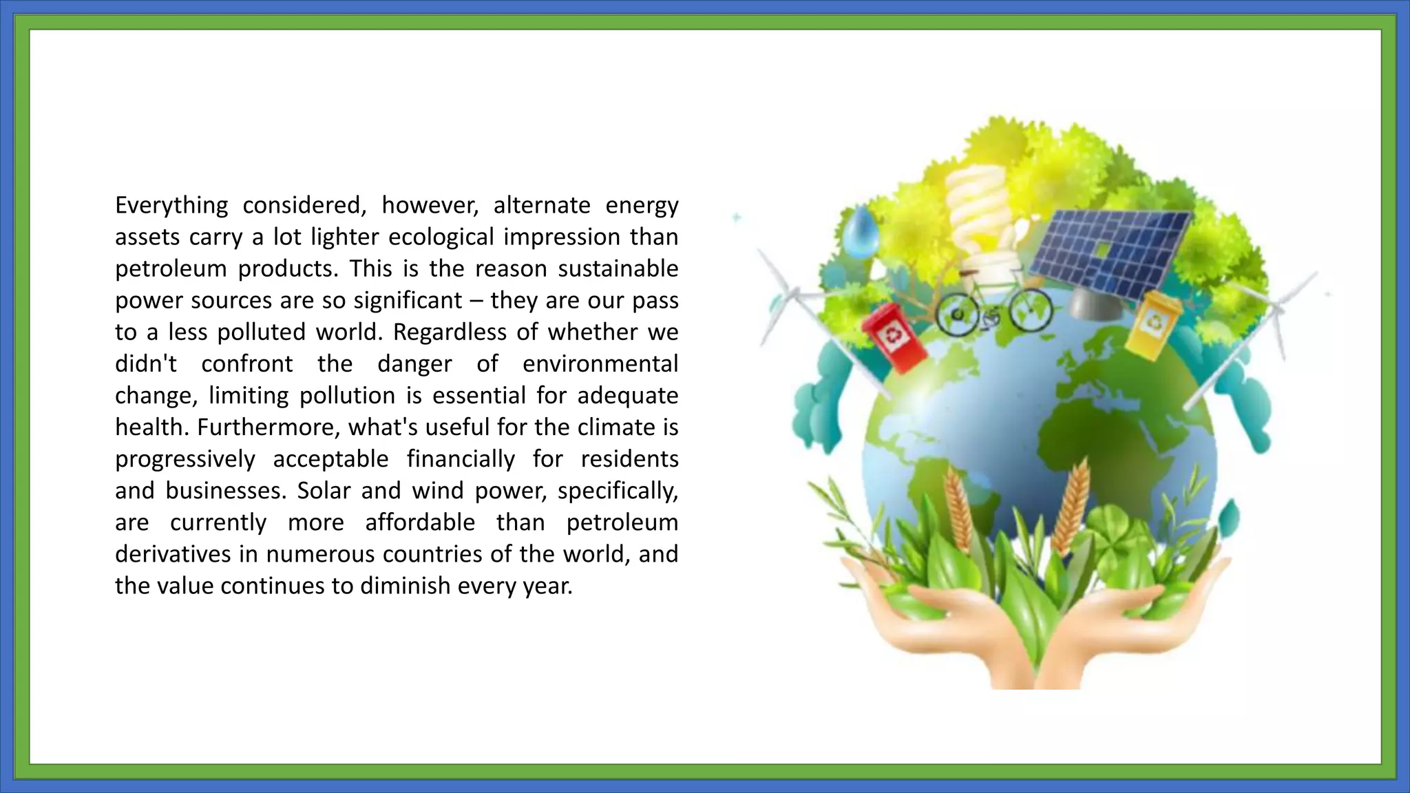 Everything considered, however, alternate energy
assets carry a lot lighter ecological impression than
petroleum products. This is the reason sustainable
power sources are so significant – they are our pass
to a less polluted world. Regardless of whether we
didn't confront the danger of environmental
change, limiting pollution is essential for adequate
health. Furthermore, what's useful for the climate is
progressively acceptable financially for residents
and businesses. Solar and wind power, specifically,
are currently more affordable than petroleum
derivatives in numerous countries of the world, and
the value continues to diminish every year.
 