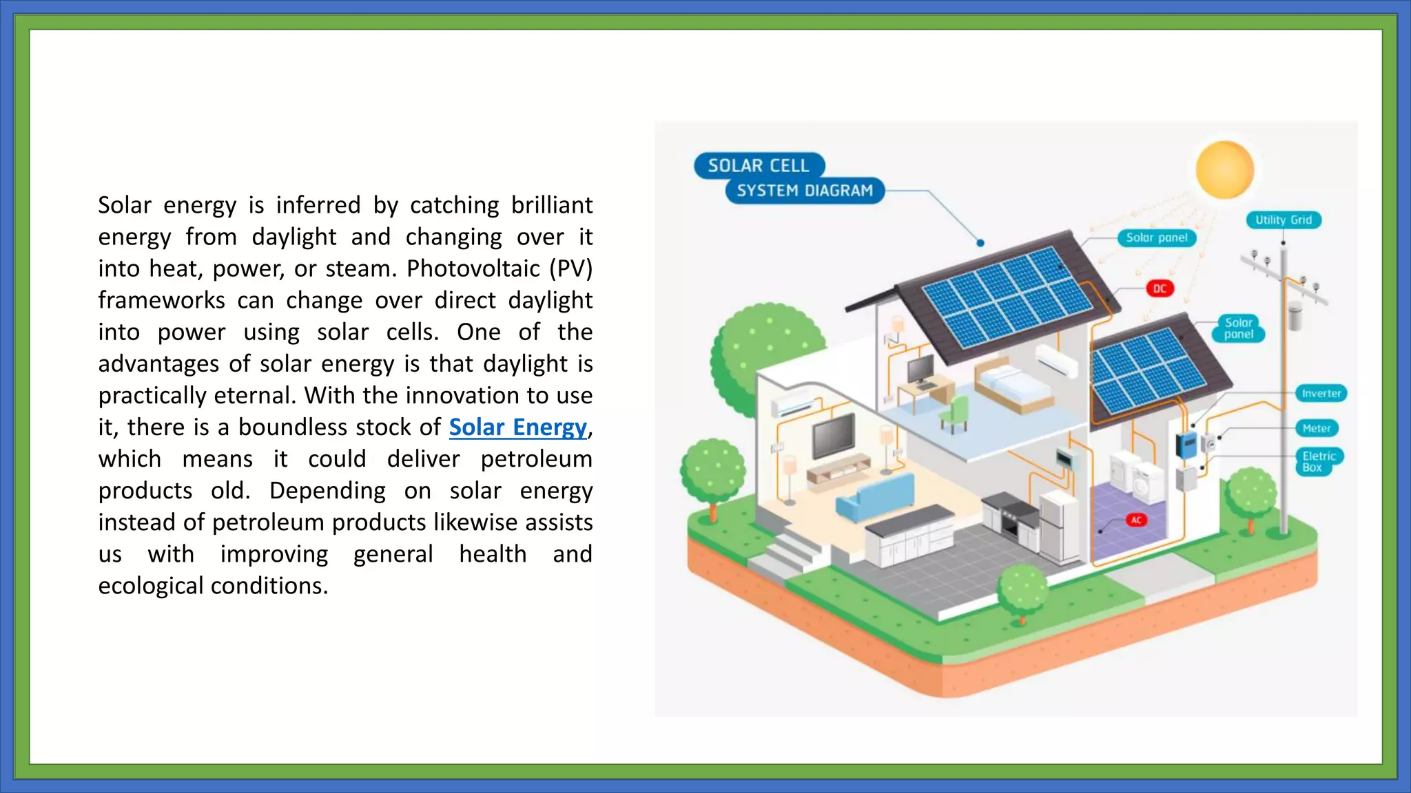 Solar energy is inferred by catching brilliant
energy from daylight and changing over it
into heat, power, or steam. Photovoltaic (PV)
frameworks can change over direct daylight
into power using solar cells. One of the
advantages of solar energy is that daylight is
practically eternal. With the innovation to use
it, there is a boundless stock of Solar Energy,
which means it could deliver petroleum
products old. Depending on solar energy
instead of petroleum products likewise assists
us with improving general health and
ecological conditions.
 