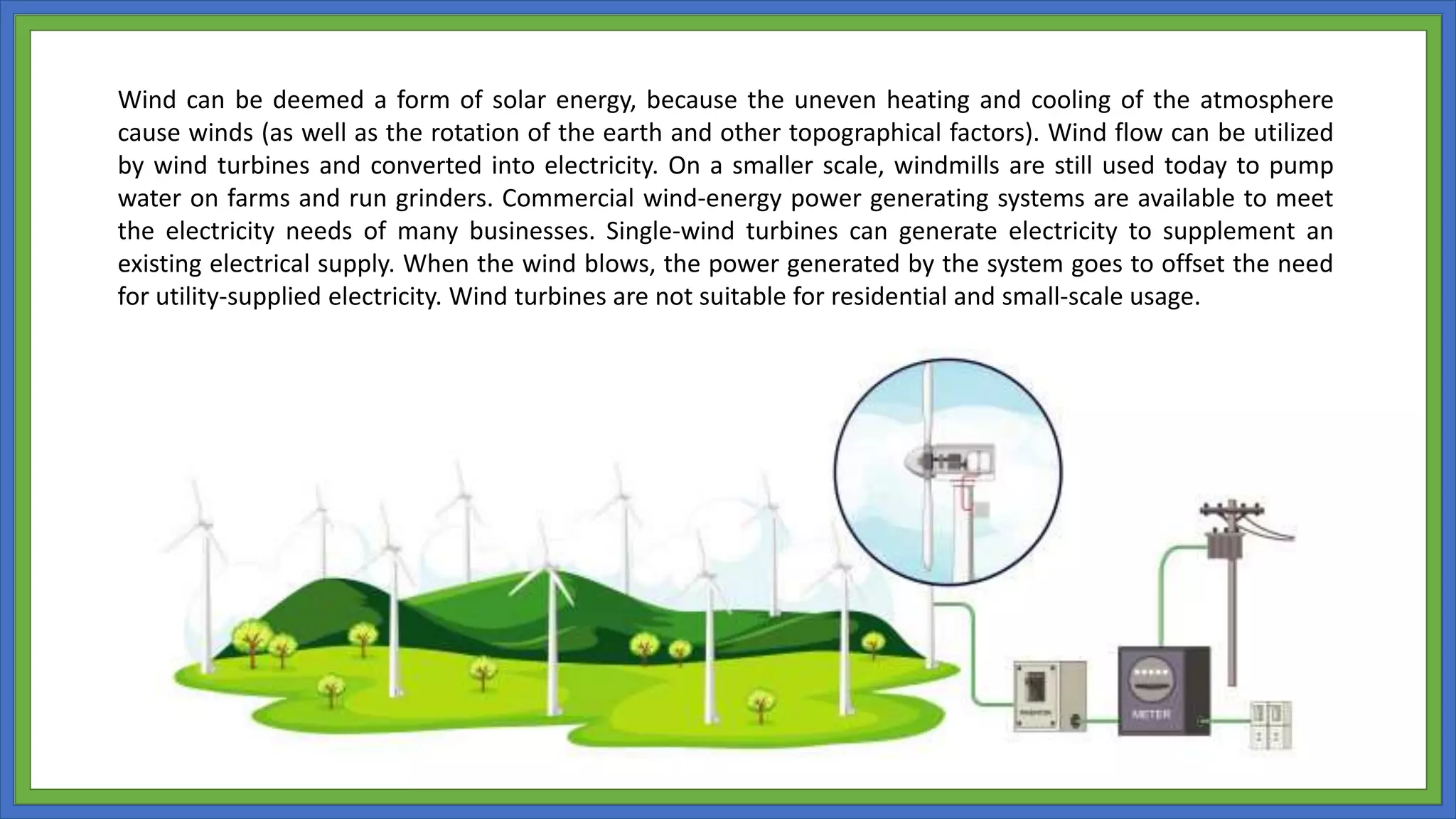 Wind can be deemed a form of solar energy, because the uneven heating and cooling of the atmosphere
cause winds (as well as the rotation of the earth and other topographical factors). Wind flow can be utilized
by wind turbines and converted into electricity. On a smaller scale, windmills are still used today to pump
water on farms and run grinders. Commercial wind-energy power generating systems are available to meet
the electricity needs of many businesses. Single-wind turbines can generate electricity to supplement an
existing electrical supply. When the wind blows, the power generated by the system goes to offset the need
for utility-supplied electricity. Wind turbines are not suitable for residential and small-scale usage.
 