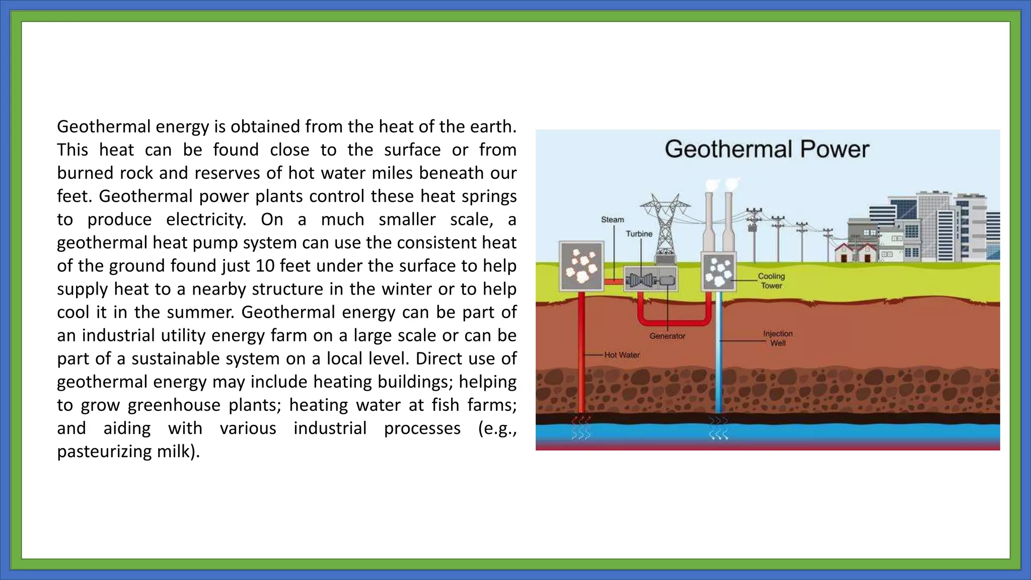 Geothermal energy is obtained from the heat of the earth.
This heat can be found close to the surface or from
burned rock and reserves of hot water miles beneath our
feet. Geothermal power plants control these heat springs
to produce electricity. On a much smaller scale, a
geothermal heat pump system can use the consistent heat
of the ground found just 10 feet under the surface to help
supply heat to a nearby structure in the winter or to help
cool it in the summer. Geothermal energy can be part of
an industrial utility energy farm on a large scale or can be
part of a sustainable system on a local level. Direct use of
geothermal energy may include heating buildings; helping
to grow greenhouse plants; heating water at fish farms;
and aiding with various industrial processes (e.g.,
pasteurizing milk).
 