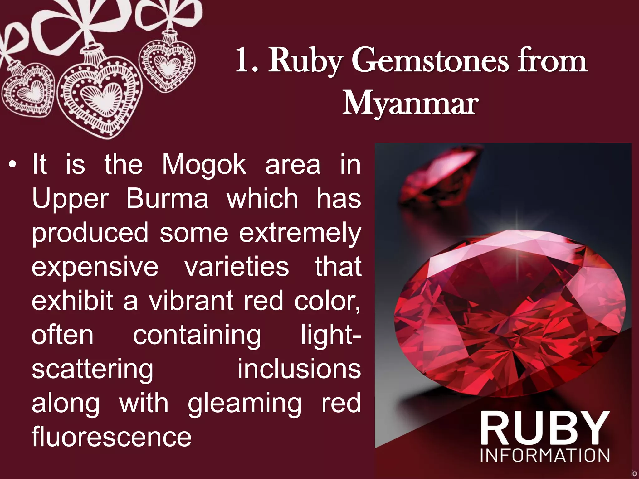 • It is the Mogok area in
Upper Burma which has
produced some extremely
expensive varieties that
exhibit a vibrant red color,
often containing light-
scattering inclusions
along with gleaming red
fluorescence
1. Ruby Gemstones from
Myanmar