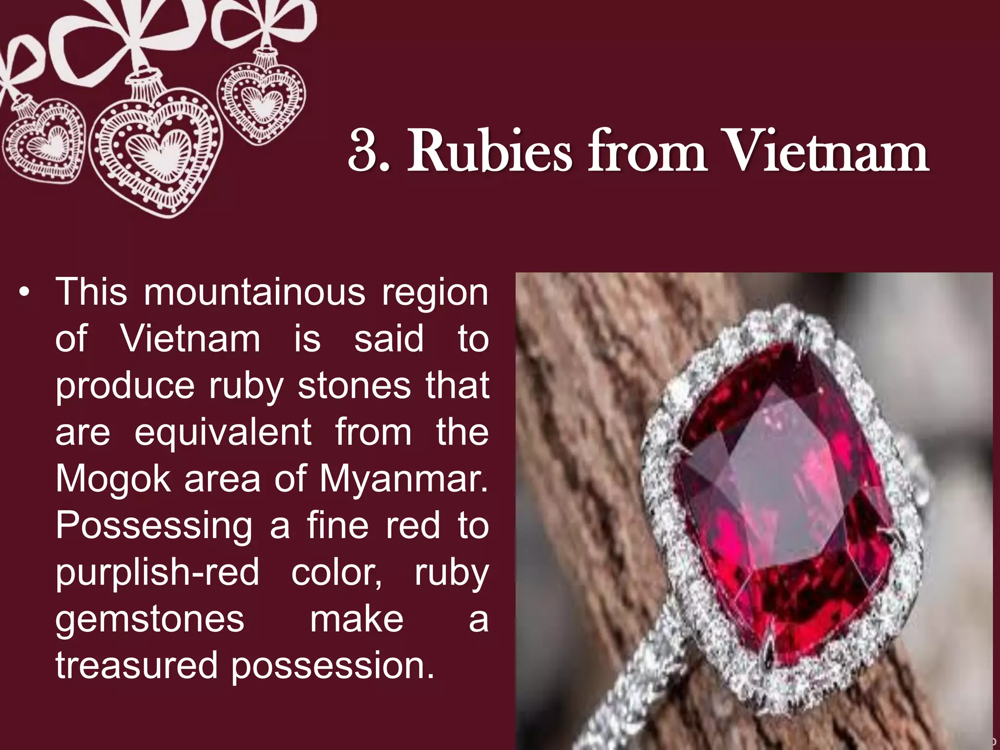 3. Rubies from Vietnam
• This mountainous region
of Vietnam is said to
produce ruby stones that
are equivalent from the
Mogok area of Myanmar.
Possessing a fine red to
purplish-red color, ruby
gemstones make a
treasured possession.