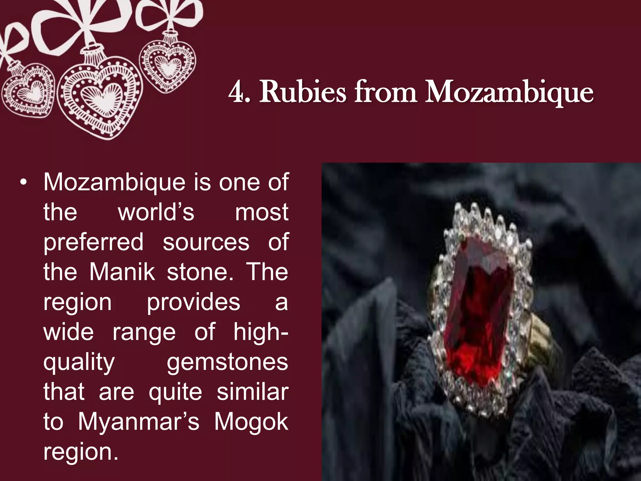 4. Rubies from Mozambique
• Mozambique is one of
the world’s most
preferred sources of
the Manik stone. The
region provides a
wide range of high-
quality gemstones
that are quite similar
to Myanmar’s Mogok
region.