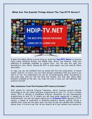 What Are The Special Things About The Top IPTV Server?
It does not matter where you are living on, since the Top IPTV Server is covering
many areas including Europe, the Middle East, Africa, and America. There are
plethoras of packages available to choose from. You can pick the right one
according to your choice. Buying HD-IPTV is quite easier; you just need to follow
easy steps.
In case, you are not confident then go ahead with the trial subscription. It would
remain valid for 12 hours. You can have enough experience that you want to go
with it or not. The subscription you can do via email paying online. Everything is
just quite easy and you will not have any trouble. You may also check other
products available at the site. You must not miss it since you will definitely feel
proud of yourself.
Why Customers Trust The Premium IPTV Service Provider?
IPTV stands for Internet Protocol Television, which revolves around Internet
technology to let you enjoy television programming to your TV. To put in simple
words, IPTV is actually a broadband Internet connection for top international
programming to your TV. It means you will have great experience in respect of
entertainment. You will not regret saying yes to Premium IPTV. Because of IPTV
service, a legion of customers is enjoying programs directly without having a
satellite dish. Gone are the days when you have to get into satellite dish oriented
issues. Now, it is time to go free. All you need to do is just connect your receiver to
 