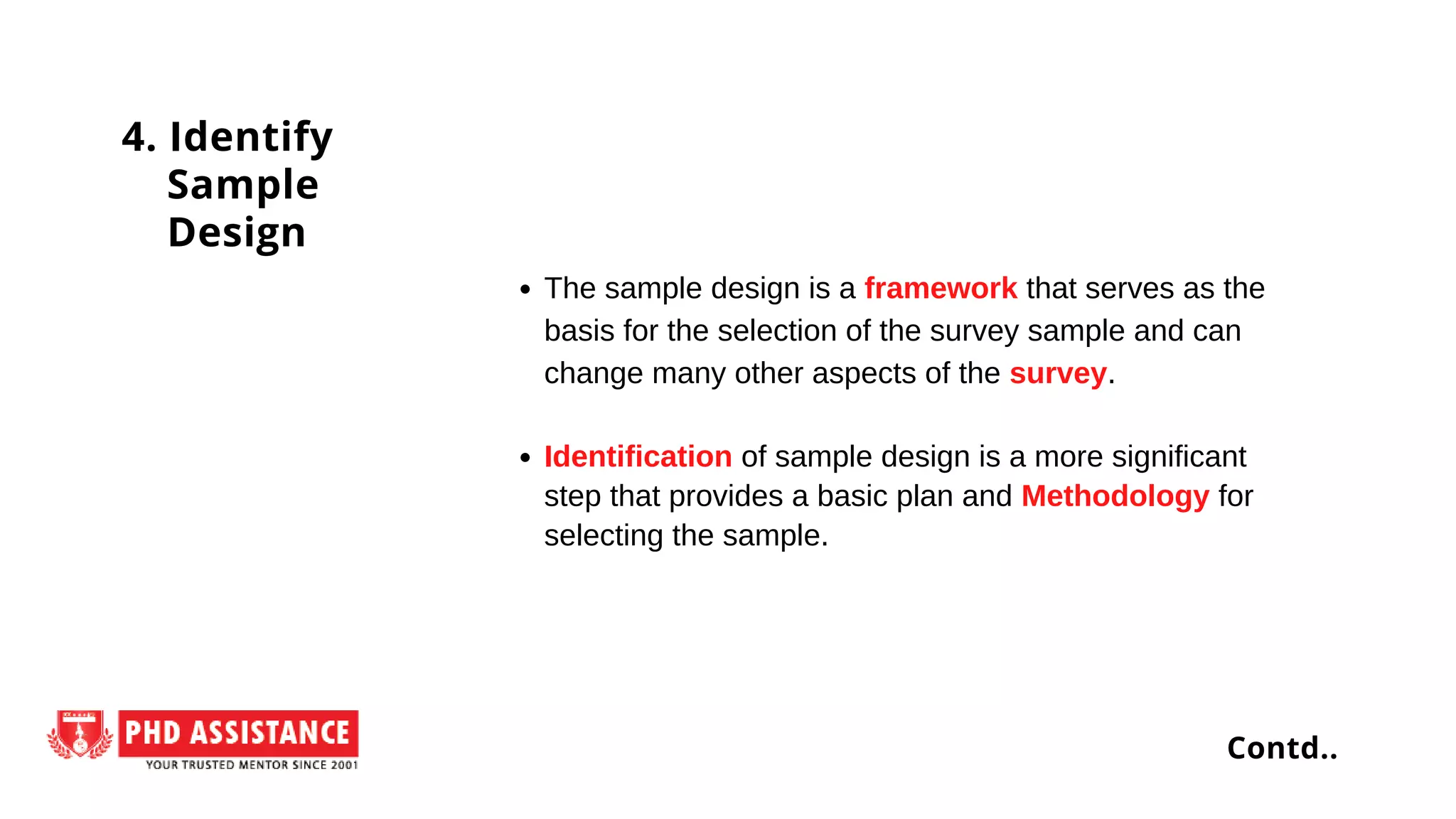 The sample design is a framework that serves as the
basis for the selection of the survey sample and can
change many other aspects of the survey.
Identification of sample design is a more significant
step that provides a basic plan and Methodology for
selecting the sample.
4. Identify
Sample
Design
Contd..
 