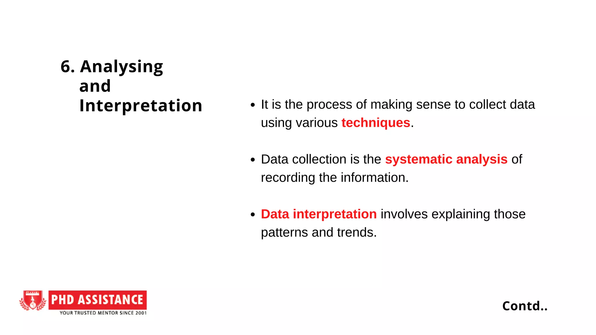 It is the process of making sense to collect data
using various techniques.
Data collection is the systematic analysis of
recording the information.
Data interpretation involves explaining those
patterns and trends.
6. Analysing
and
Interpretation
Contd..
 