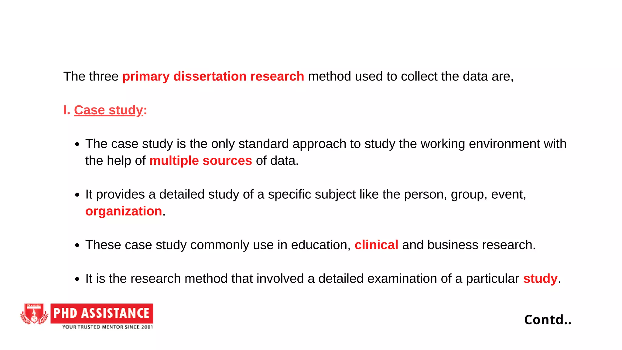 The case study is the only standard approach to study the working environment with
the help of multiple sources of data.
It provides a detailed study of a specific subject like the person, group, event,
organization.
These case study commonly use in education, clinical and business research.
It is the research method that involved a detailed examination of a particular study.
The three primary dissertation research method used to collect the data are,
I. Case study:
Contd..
 