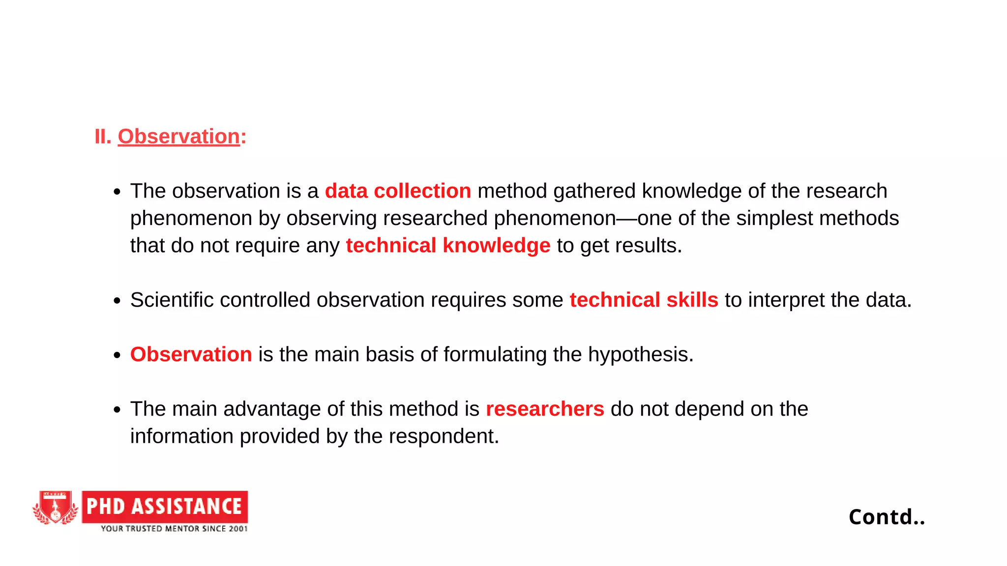 The observation is a data collection method gathered knowledge of the research
phenomenon by observing researched phenomenon—one of the simplest methods
that do not require any technical knowledge to get results.
Scientific controlled observation requires some technical skills to interpret the data.
Observation is the main basis of formulating the hypothesis.
The main advantage of this method is researchers do not depend on the
information provided by the respondent.
II. Observation:
Contd..
 