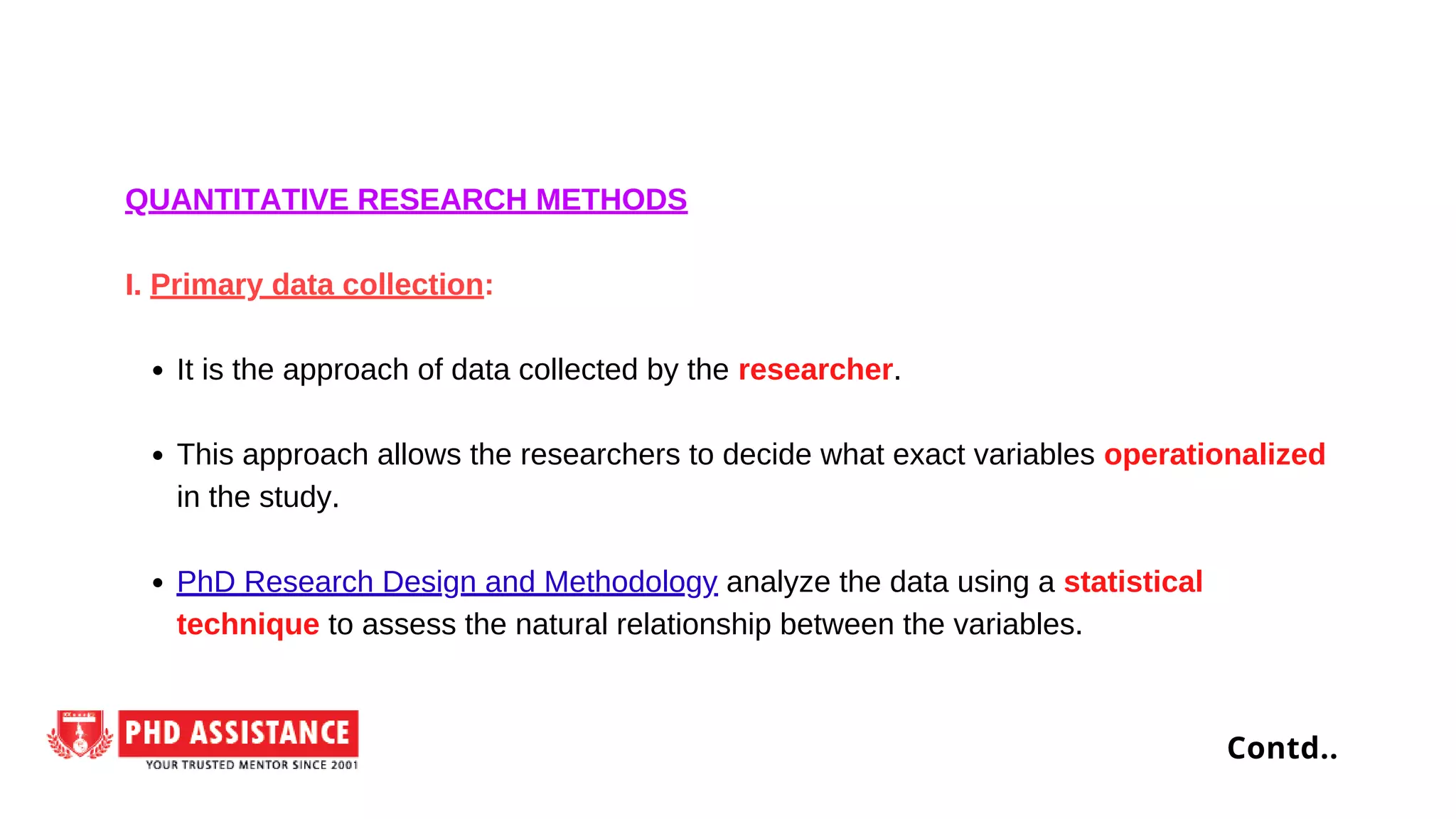 It is the approach of data collected by the researcher.
This approach allows the researchers to decide what exact variables operationalized
in the study.
PhD Research Design and Methodology analyze the data using a statistical
technique to assess the natural relationship between the variables.
QUANTITATIVE RESEARCH METHODS
I. Primary data collection:
Contd..
 