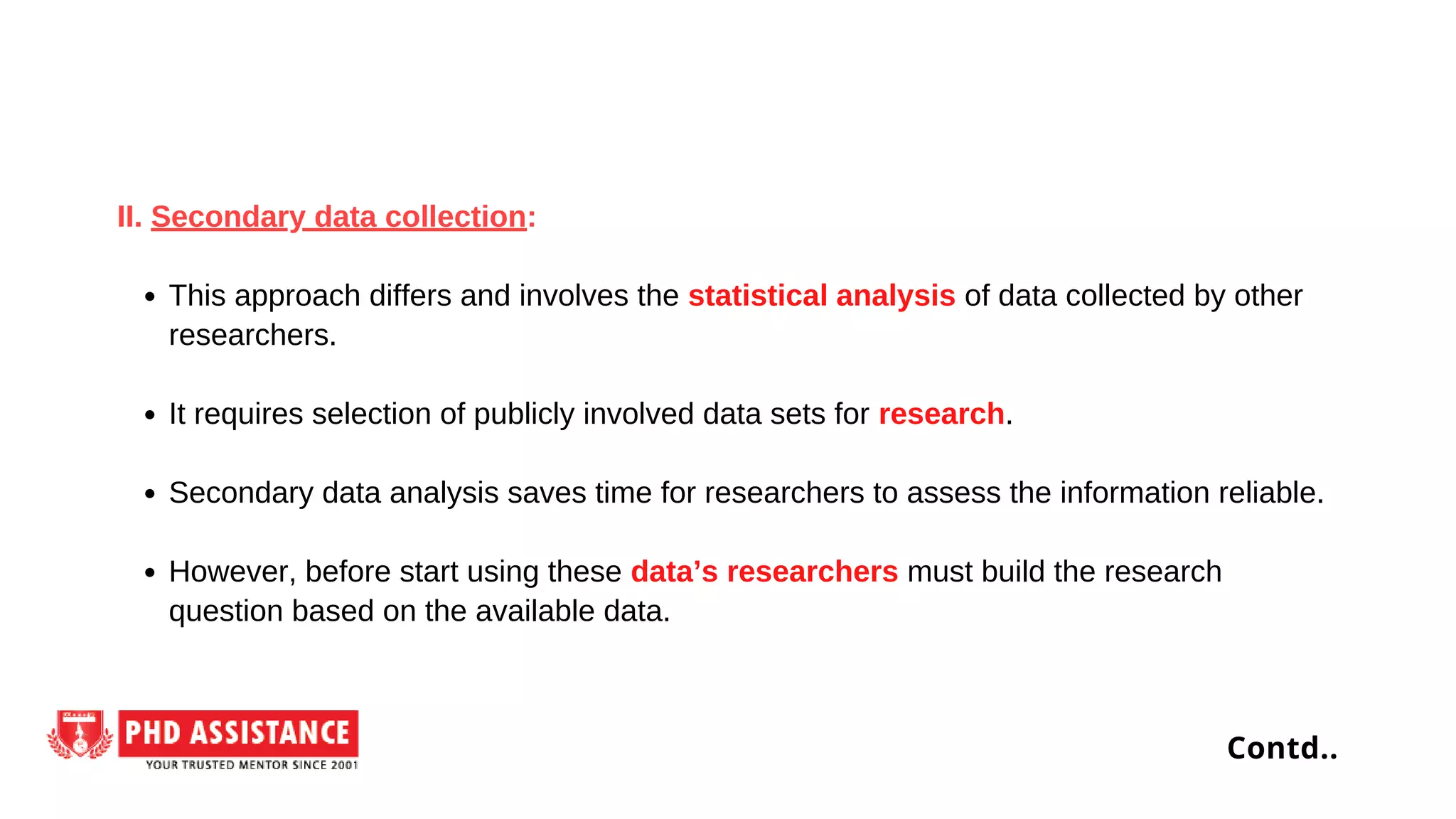 This approach differs and involves the statistical analysis of data collected by other
researchers.
It requires selection of publicly involved data sets for research.
Secondary data analysis saves time for researchers to assess the information reliable.
However, before start using these data’s researchers must build the research
question based on the available data.
II. Secondary data collection:
Contd..
 