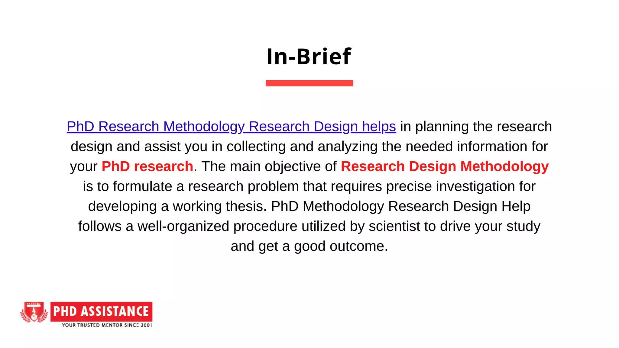 In-Brief
PhD Research Methodology Research Design helps in planning the research
design and assist you in collecting and analyzing the needed information for
your PhD research. The main objective of Research Design Methodology
is to formulate a research problem that requires precise investigation for
developing a working thesis. PhD Methodology Research Design Help
follows a well-organized procedure utilized by scientist to drive your study
and get a good outcome.
 