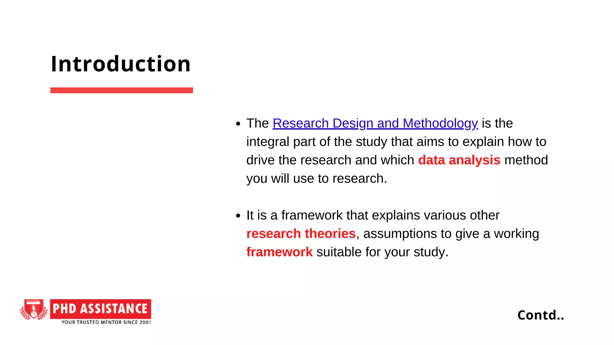 The Research Design and Methodology is the
integral part of the study that aims to explain how to
drive the research and which data analysis method
you will use to research.
It is a framework that explains various other
research theories, assumptions to give a working
framework suitable for your study.
Introduction
Contd..
 