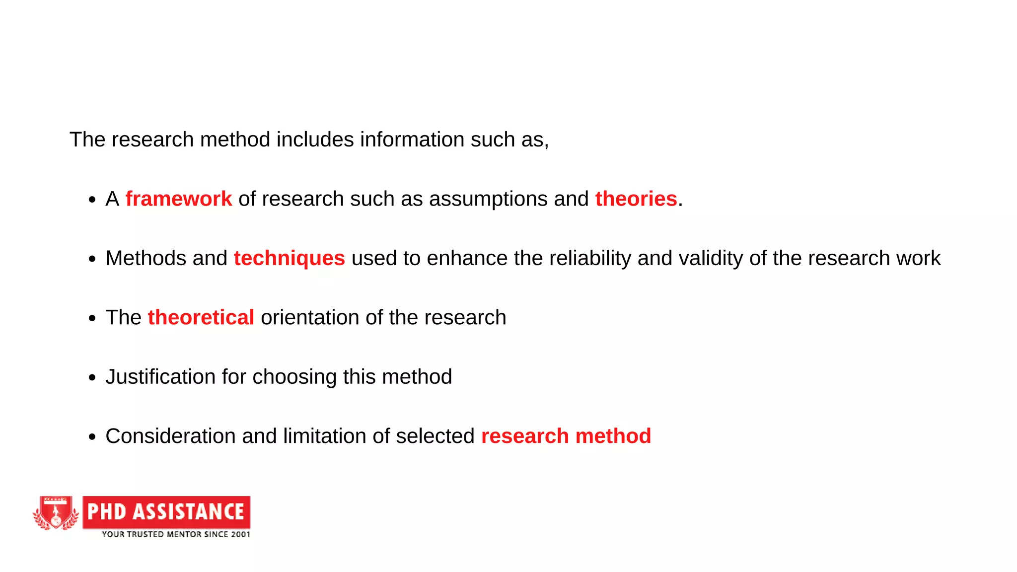 A framework of research such as assumptions and theories.
Methods and techniques used to enhance the reliability and validity of the research work
The theoretical orientation of the research
Justification for choosing this method
Consideration and limitation of selected research method
The research method includes information such as,
 