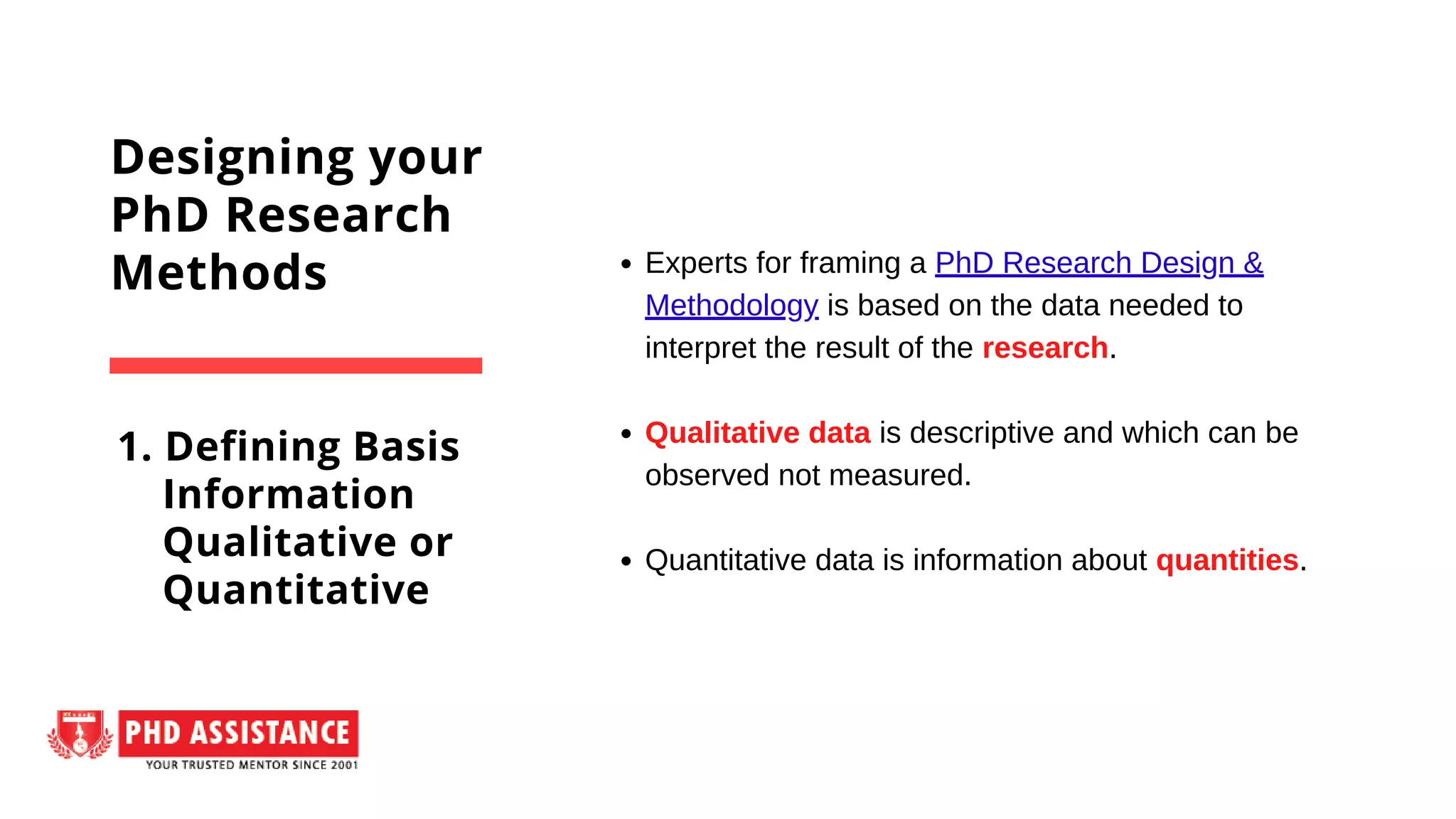 Experts for framing a PhD Research Design &
Methodology is based on the data needed to
interpret the result of the research.
Qualitative data is descriptive and which can be
observed not measured.
Quantitative data is information about quantities.
Designing your
PhD Research
Methods
1. Defining Basis
Information
Qualitative or
Quantitative
 