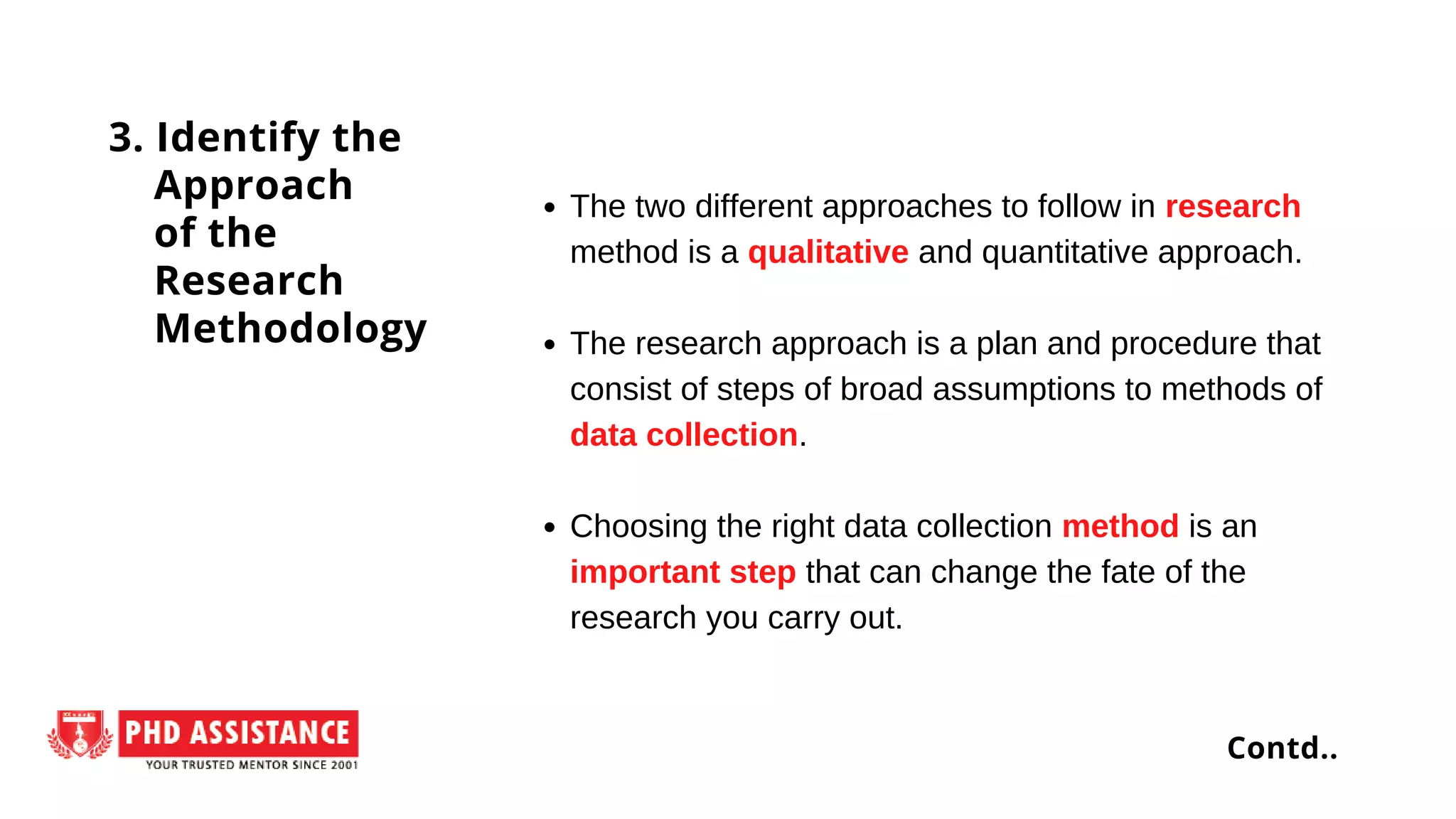 The two different approaches to follow in research
method is a qualitative and quantitative approach.
The research approach is a plan and procedure that
consist of steps of broad assumptions to methods of
data collection.
Choosing the right data collection method is an
important step that can change the fate of the
research you carry out.
3. Identify the
Approach
of the
Research
Methodology
Contd..
 