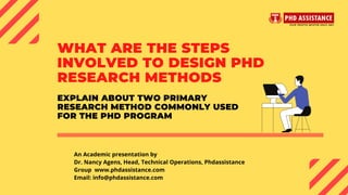 WHAT ARE THE STEPS
INVOLVED TO DESIGN PHD
RESEARCH METHODS
An Academic presentation by
Dr. Nancy Agens, Head, Technical Operations, Phdassistance
Group  www.phdassistance.com
Email: info@phdassistance.com
EXPLAIN ABOUT TWO PRIMARY
RESEARCH METHOD COMMONLY USED
FOR THE PHD PROGRAM
 