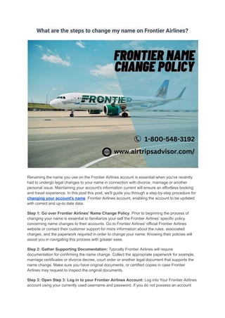 What are the steps to change my name on Frontier Airlines?
Renaming the name you use on the Frontier Airlines account is essential when you've recently
had to undergo legal changes to your name in connection with divorce, marriage or another
personal issue. Maintaining your account's information current will ensure an effortless booking
and travel experience. In this post this post, we'll guide you through a step-by-step procedure for
changing your account's name. Frontier Airlines account, enabling the account to be updated
with correct and up-to date data.
Step 1: Go over Frontier Airlines' Name Change Policy. Prior to beginning the process of
changing your name is essential to familiarize your self the Frontier Airlines' specific policy
concerning name changes to their accounts. Go to Frontier Airlines' official Frontier Airlines
website or contact their customer support for more information about the rules, associated
charges, and the paperwork required in order to change your name. Knowing their policies will
assist you in navigating this process with greater ease.
Step 2: Gather Supporting Documentation: Typically Frontier Airlines will require
documentation for confirming the name change. Collect the appropriate paperwork for example,
marriage certificates or divorce decree, court order or another legal document that supports the
name change. Make sure you have original documents, or certified copies in case Frontier
Airlines may request to inspect the original documents.
Step 3: Open Step 3: Log in to your Frontier Airlines Account: Log into Your Frontier Airlines
account using your currently used username and password. If you do not possess an account
 