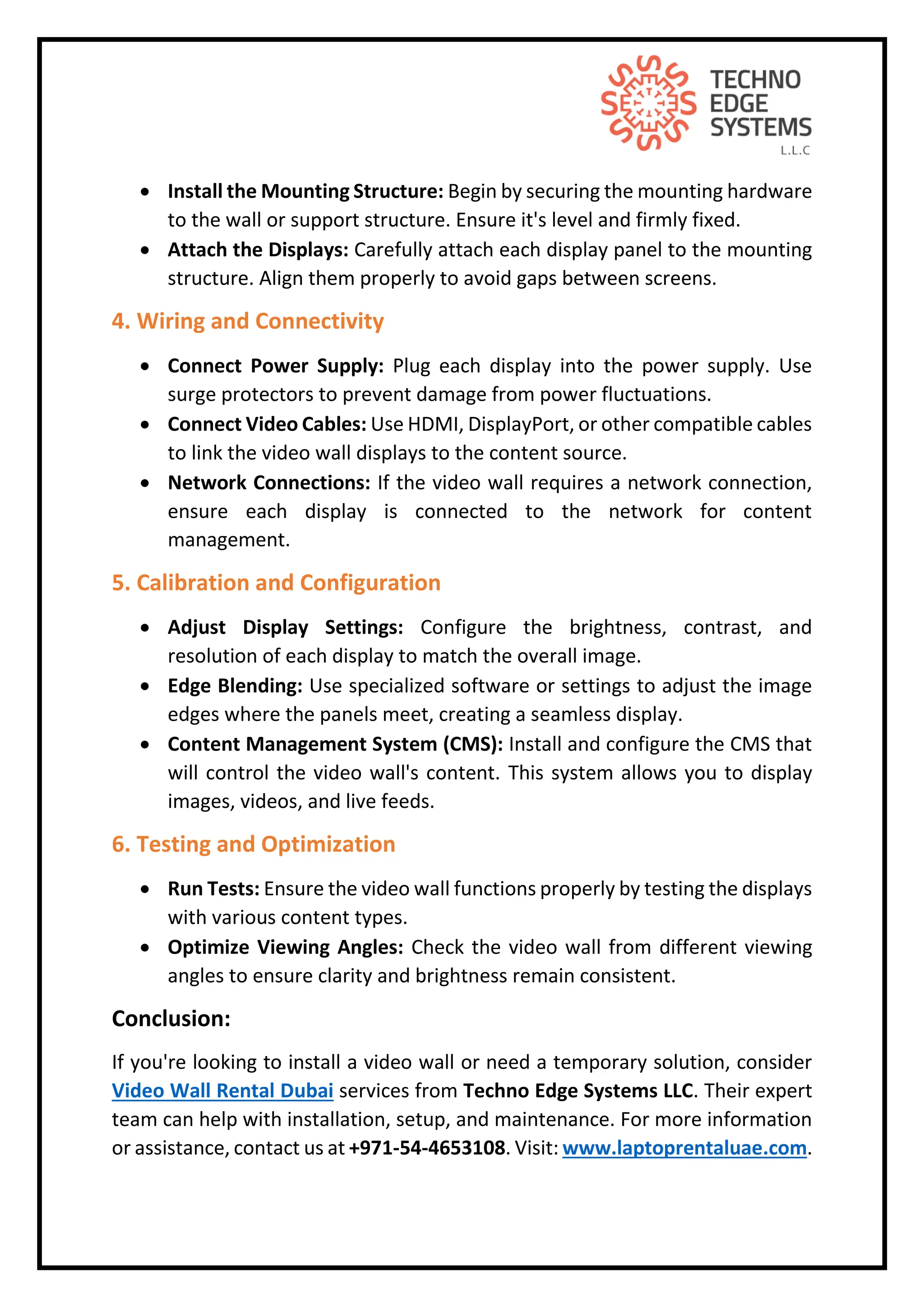  Install the Mounting Structure: Begin by securing the mounting hardware
to the wall or support structure. Ensure it's level and firmly fixed.
 Attach the Displays: Carefully attach each display panel to the mounting
structure. Align them properly to avoid gaps between screens.
4. Wiring and Connectivity
 Connect Power Supply: Plug each display into the power supply. Use
surge protectors to prevent damage from power fluctuations.
 Connect Video Cables: Use HDMI, DisplayPort, or other compatible cables
to link the video wall displays to the content source.
 Network Connections: If the video wall requires a network connection,
ensure each display is connected to the network for content
management.
5. Calibration and Configuration
 Adjust Display Settings: Configure the brightness, contrast, and
resolution of each display to match the overall image.
 Edge Blending: Use specialized software or settings to adjust the image
edges where the panels meet, creating a seamless display.
 Content Management System (CMS): Install and configure the CMS that
will control the video wall's content. This system allows you to display
images, videos, and live feeds.
6. Testing and Optimization
 Run Tests: Ensure the video wall functions properly by testing the displays
with various content types.
 Optimize Viewing Angles: Check the video wall from different viewing
angles to ensure clarity and brightness remain consistent.
Conclusion:
If you're looking to install a video wall or need a temporary solution, consider
Video Wall Rental Dubai services from Techno Edge Systems LLC. Their expert
team can help with installation, setup, and maintenance. For more information
or assistance, contact us at +971-54-4653108. Visit: www.laptoprentaluae.com.
 