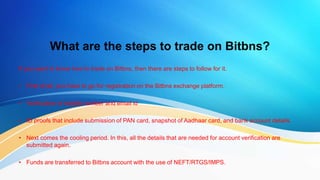 What are the steps to trade on Bitbns?
If you want to know how to trade on Bitbns, then there are steps to follow for it.
• First of all, you have to go for registration on the Bitbns exchange platform.
• Verification of mobile number and email id
• ID proofs that include submission of PAN card, snapshot of Aadhaar card, and bank account details.
• Next comes the cooling period. In this, all the details that are needed for account verification are
submitted again.
• Funds are transferred to Bitbns account with the use of NEFT/RTGS/IMPS.
 