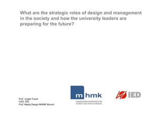 What are the strategic roles of design and management
in the society and how the university leaders are
preparing for the future?




Prof. Jurgen Faust
CAO, IED
Prof. Media Design MHMK Munich
 