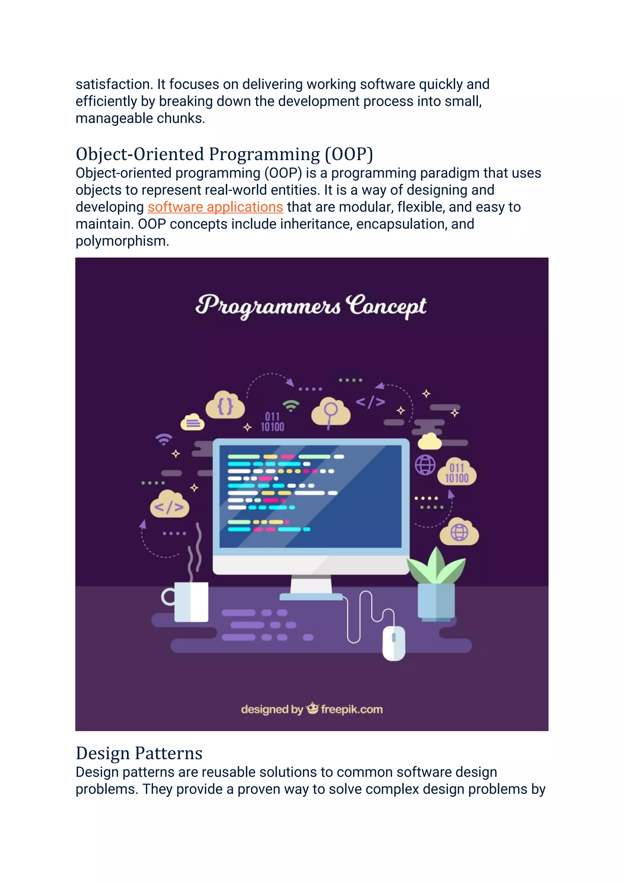 satisfaction. It focuses on delivering working software quickly and
efficiently by breaking down the development process into small,
manageable chunks.
Object-Oriented Programming (OOP)
Object-oriented programming (OOP) is a programming paradigm that uses
objects to represent real-world entities. It is a way of designing and
developing software applications that are modular, flexible, and easy to
maintain. OOP concepts include inheritance, encapsulation, and
polymorphism.
Design Patterns
Design patterns are reusable solutions to common software design
problems. They provide a proven way to solve complex design problems by
 