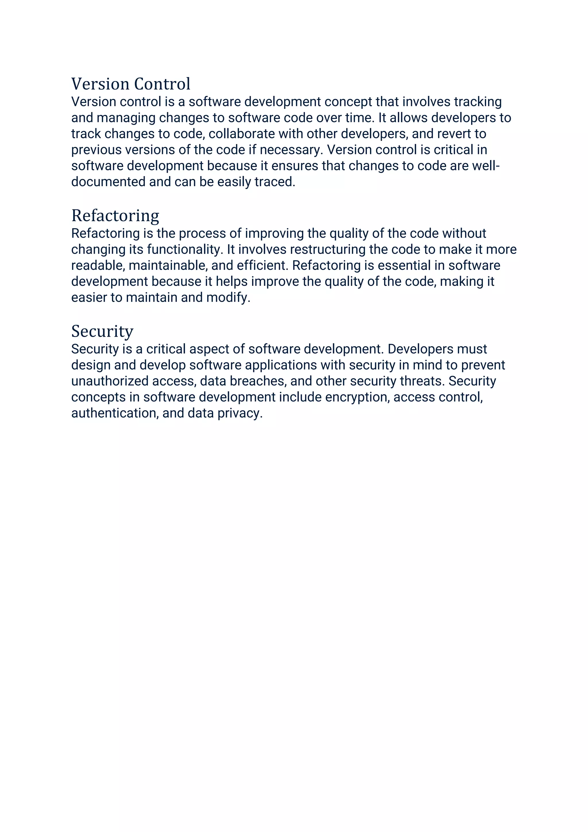 Version Control
Version control is a software development concept that involves tracking
and managing changes to software code over time. It allows developers to
track changes to code, collaborate with other developers, and revert to
previous versions of the code if necessary. Version control is critical in
software development because it ensures that changes to code are well-
documented and can be easily traced.
Refactoring
Refactoring is the process of improving the quality of the code without
changing its functionality. It involves restructuring the code to make it more
readable, maintainable, and efficient. Refactoring is essential in software
development because it helps improve the quality of the code, making it
easier to maintain and modify.
Security
Security is a critical aspect of software development. Developers must
design and develop software applications with security in mind to prevent
unauthorized access, data breaches, and other security threats. Security
concepts in software development include encryption, access control,
authentication, and data privacy.
 