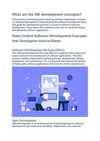 What are the SW development concepts?
The process of developing and sustaining software applications is known
as software development. Understanding the software development ideas
that guide the development process is crucial for effective software
development. These ideas offer standards and rules for creating, testing,
and delivering software applications.
Some Critical Software Development Concepts
that Developers need to Know
Software Development Life Cycle (SDLC)
The software development life cycle (SDLC) is a process that outlines the
steps involved in the development of software applications. The SDLC
process includes requirements gathering, design, development, testing,
deployment, and maintenance. It is a framework that ensures the delivery
of high-quality software applications that meet the client’s requirements.
Agile Development
Agile development is an iterative and incremental approach to software
development that emphasizes flexibility, collaboration, and customer
 