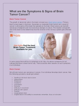 What are the Symptoms & Signs of Brain
Tumor Cancer?
Brain Tumor Cancer
The growth of abnormal cells in the brain is known as a brain tumor cancer. Primary
brain tumors begin in the brain. Secondary or metastatic brain tumors are a result of
cancer in other parts of the body that spreads to the brain. Brain tumors can be both
cancerous (malignant) and non-cancerous (benign) in nature. The location and growth
rate of the brain tumor determines how the function of the nervous system gets affected
by it.
In some cases there will be no symptoms at all. Also, the above symptoms do not
indicate that there is brain tumor only. There could be other reasons of such symptoms
in an individual.
Brain Cancer
Not all brain tumors are cancerous in nature. If an individual develops brain cancer, then
the following symptoms would get evident:
 Swelling in the brain due to tumor
 Inflammation
 Weakness
 Headache
 Clumsiness
 Seizures
 Difficulty in movement
 Difficulty with speech
 Nausea
 Inappropriate vision
 Degeneration in the ability to concentrate, remember, focus or to be alert
 