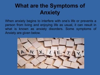 What are the Symptoms of
Anxiety
When anxiety begins to interfere with one’s life or prevents a
person from living and enjoying life as usual, it can result in
what is known as anxiety disorders. Some symptoms of
Anxiety are given below.
 