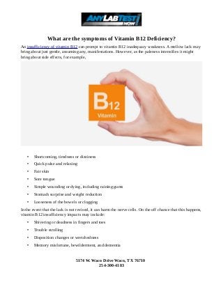 What are the symptoms of Vitamin B12 Deficiency?
An insufficiency of vitamin B12 can prompt to vitamin B12 inadequacy weakness. A mellow lack may
bring about just gentle, assuming any, manifestations. However, as the paleness intensifies it might
bring about side effects, for example,
• Shortcoming, tiredness or dizziness
• Quick pulse and relaxing
• Fair skin
• Sore tongue
• Simple wounding or dying, including raining gums
• Stomach surprise and weight reduction
• Looseness of the bowels or clogging
In the event that the lack is not revised, it can harm the nerve cells. On the off chance that this happens,
vitamin B12 insufficiency impacts may include:
• Shivering or deadness in fingers and toes
• Trouble strolling
• Disposition changes or wretchedness
• Memory misfortune, bewilderment, and dementia
5174 W. Waco Drive Waco, TX 76710
254-300-4183
 