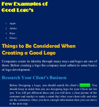 Few Examples of
Good Logo’s
1. Apple
2. Adidas
3. Pepsi
4. Disney
Things to Be Considered When
Creating a Good Logo
Companies create its identity through many ways and logos are one of
them. Before creating a logo the company must adhere to some basics
of logo development.
Research Your Client’s Business
Before Designing a Logo, you should search for client’s Business. You
should keep in mind that you are designing logo for your Client not for
you. You will get different ideas and you will have a clear picture of the
customer and market so make a mind that what your client sells and who
are the customers. Once you have enough information then you can move
to the next step.
 