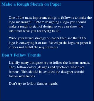 Make a Rough Sketch on Paper
One of the most important things to follow is to make the
logo meaningful. Before designing a logo you should
make a rough sketch of design so you can show the
customer what you are trying to do.
Write your brand strategy on paper then see that if the
logo is conveying it or not. Redesign the logo on paper if
it does not fulfill the requirements.
Don’t Follow Trends
Usually many designers try to follow the famous trends.
They follow colors ,designs and typefaces which are
famous. This should be avoided the designer should
follow new trends.
Don’t try to follow famous trends.
 