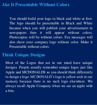Ake It Presentable Without Colors
You should build your logo in black and white at first.
The logo should be presentable in Black and White
because when you will publish your advertisement in
newspapers then it will appear without colors.
Photocopies will be without colors. Fax messages will
also show your company logo without color. Make it
Presentable without colors.
Think Unique Designs
Most of the Logos that are in our mind have unique
designs. People usually remember unique logos just like
Apple and MCDONALDS so you should think differently
to design a logo. MCDONALD’s logo is yellow arch in our
memory because there is no such logo elsewhere. We
always recall Apple Company when we see an apple with
a bite.
 