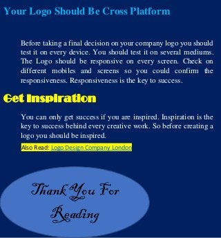Your Logo Should Be Cross Platform
Before taking a final decision on your company logo you should
test it on every device. You should test it on several mediums.
The Logo should be responsive on every screen. Check on
different mobiles and screens so you could confirm the
responsiveness. Responsiveness is the key to success.
Get Inspiration
You can only get success if you are inspired. Inspiration is the
key to success behind every creative work. So before creating a
logo you should be inspired.
Thank You For
Reading
Also Read: Logo Design Company London
 